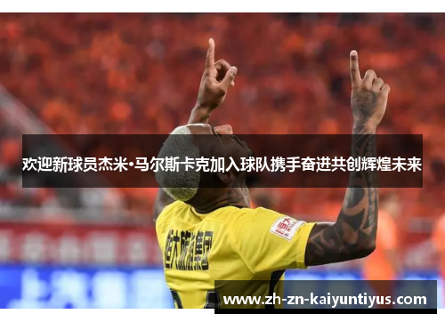 欢迎新球员杰米·马尔斯卡克加入球队携手奋进共创辉煌未来 欢迎新球员杰米·马尔斯卡克加入球队携手奋进共创辉煌未来