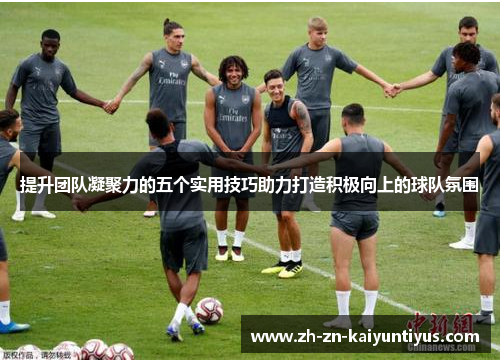 提升团队凝聚力的五个实用技巧助力打造积极向上的球队氛围 提升团队凝聚力的五个实用技巧助力打造积极向上的球队氛围