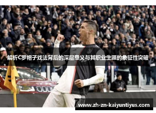 解析C罗帽子戏法背后的深层意义与其职业生涯的象征性突破 解析C罗帽子戏法背后的深层意义与其职业生涯的象征性突破