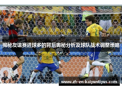 揭秘友谊赛进球多的背后奥秘分析及球队战术调整策略 揭秘友谊赛进球多的背后奥秘分析及球队战术调整策略