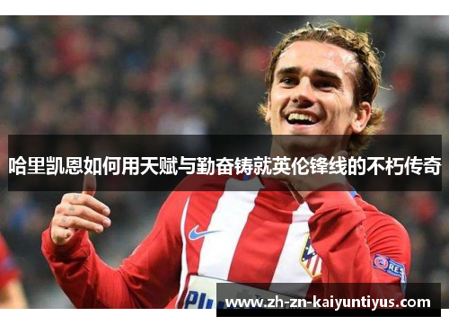 哈里凯恩如何用天赋与勤奋铸就英伦锋线的不朽传奇 哈里凯恩如何用天赋与勤奋铸就英伦锋线的不朽传奇