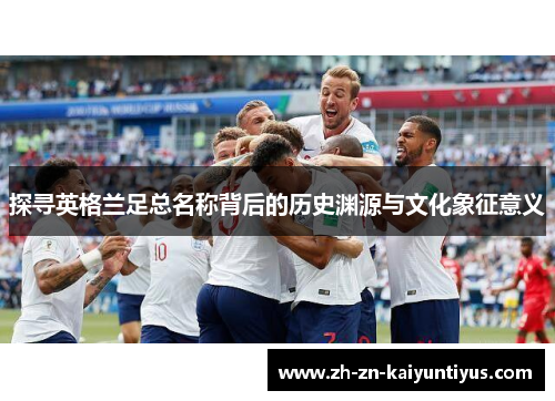 探寻英格兰足总名称背后的历史渊源与文化象征意义 探寻英格兰足总名称背后的历史渊源与文化象征意义