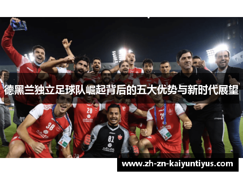 德黑兰独立足球队崛起背后的五大优势与新时代展望 德黑兰独立足球队崛起背后的五大优势与新时代展望
