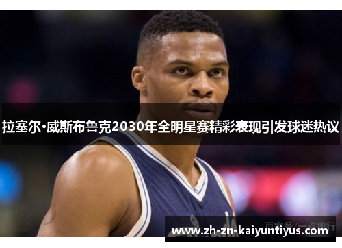 拉塞尔·威斯布鲁克2030年全明星赛精彩表现引发球迷热议 拉塞尔·威斯布鲁克2030年全明星赛精彩表现引发球迷热议