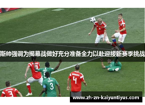 斯帅强调为揭幕战做好充分准备全力以赴迎接新赛季挑战 斯帅强调为揭幕战做好充分准备全力以赴迎接新赛季挑战