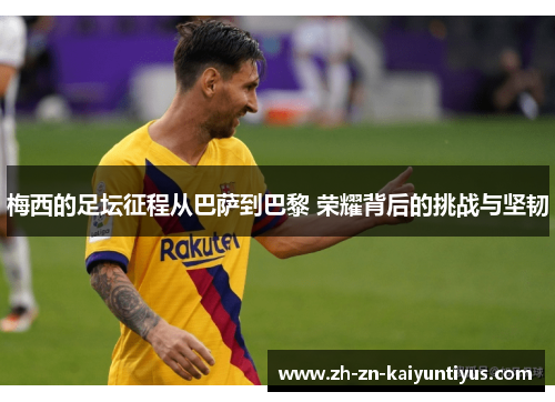 梅西的足坛征程从巴萨到巴黎 荣耀背后的挑战与坚韧 梅西的足坛征程从巴萨到巴黎 荣耀背后的挑战与坚韧