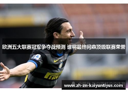 欧洲五大联赛冠军争夺战预测 谁将最终问鼎顶级联赛荣誉