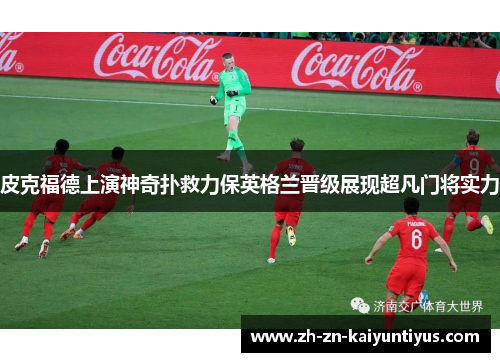 皮克福德上演神奇扑救力保英格兰晋级展现超凡门将实力 皮克福德上演神奇扑救力保英格兰晋级展现超凡门将实力