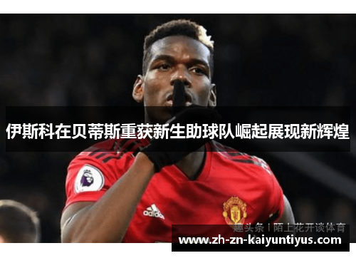 伊斯科在贝蒂斯重获新生助球队崛起展现新辉煌