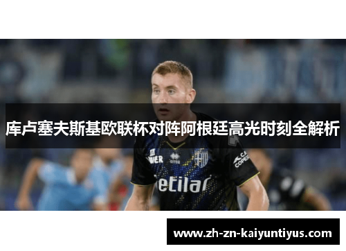 库卢塞夫斯基欧联杯对阵阿根廷高光时刻全解析 库卢塞夫斯基欧联杯对阵阿根廷高光时刻全解析