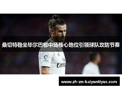 桑切特稳坐毕尔巴鄂中场核心地位引领球队攻防节奏 桑切特稳坐毕尔巴鄂中场核心地位引领球队攻防节奏