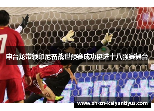 申台龙带领印尼奋战世预赛成功挺进十八强赛舞台 申台龙带领印尼奋战世预赛成功挺进十八强赛舞台