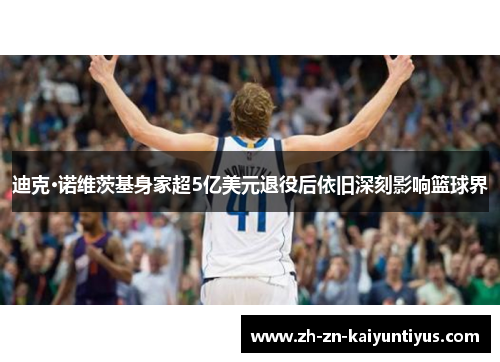 迪克·诺维茨基身家超5亿美元退役后依旧深刻影响篮球界