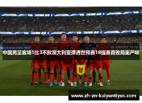 中国男足客场1比3不敌澳大利亚遭遇世预赛18强赛首败局面严峻