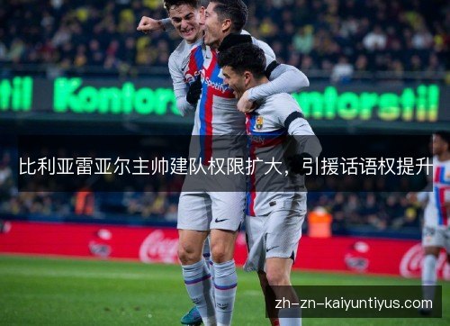 比利亚雷亚尔主帅建队权限扩大,引援话语权提升 比利亚雷亚尔主帅建队权限扩大,引援话语权提升